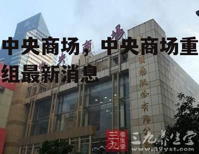 中央商场，中央商场重组最新消息